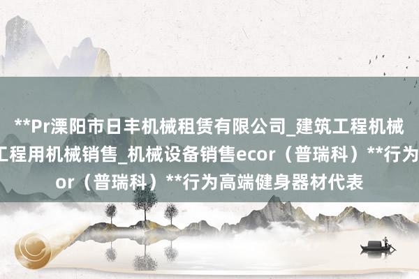 **Pr溧阳市日丰机械租赁有限公司_建筑工程机械与设备租赁_建筑工程用机械销售_机械设备销售ecor(普瑞科)**行为高端健身器材代表