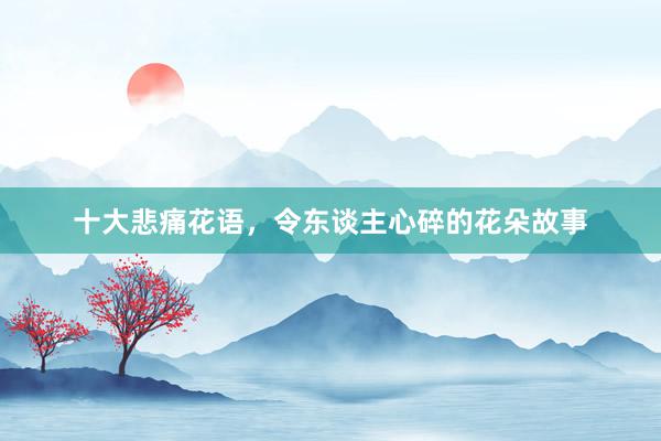 十大悲痛花语，令东谈主心碎的花朵故事