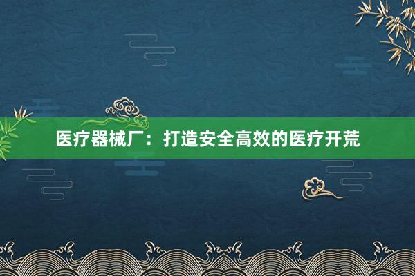 医疗器械厂：打造安全高效的医疗开荒
